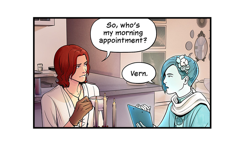 Later, Blaze and Evie sit at the kitchen table. Blaze holds a cup of tea and Evie holds a clipboard. Blaze asks, “So, who’s my morning appointment?” Evie replies, “Vern.”