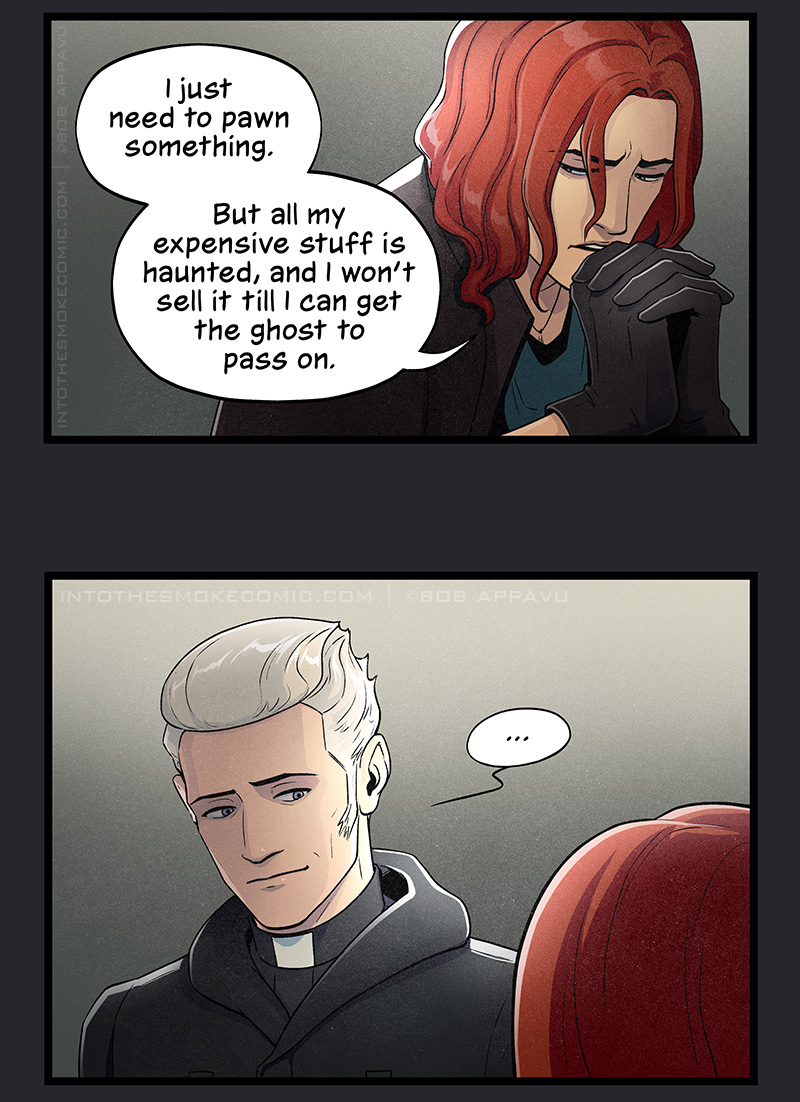 Introspectively, Blaze braces his chin against his interlaced fingers and says, “I just need to pawn something. But all my expensive stuff is haunted, and I won’t sell it till I can get the ghost to pass on.”
Judd stares silently down at Blaze with a slightly raised eyebrow and gentle smile.