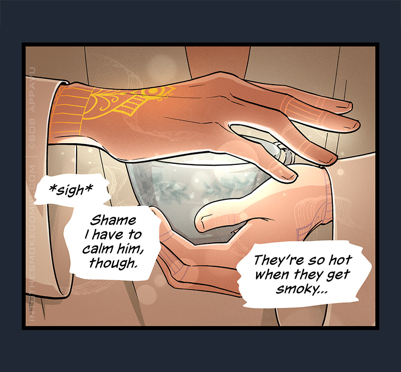 Blaze holds the teacup in one hand, laying his other hand over the top. Light emanates from his palm, and the tattoo on the back of his hand glows. As wisps of energy flow from his hand, he sighs and thinks to himself, “Shame I have to calm him, though. They’re so hot when they get smoky…”