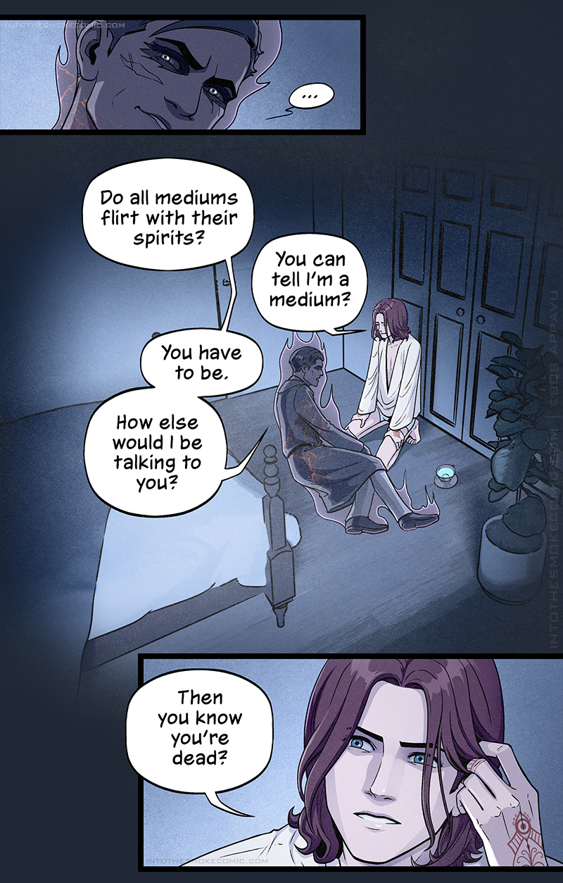 The ghost stares up at him incredulously, pausing for a moment.
A view of the moonlit bedroom is shown. The ghost lies propped on the floor at the foot of the bed, with Blaze kneeling in front of him. The ghost asks, “Do all mediums flirt with their spirits?” Blaze replies, “You can tell I’m a medium?” The ghost answers, “You have to be. How else would I be talking to you?”
Blaze brushes the hair away from his face and asks intently, “Then you know you’re dead?”