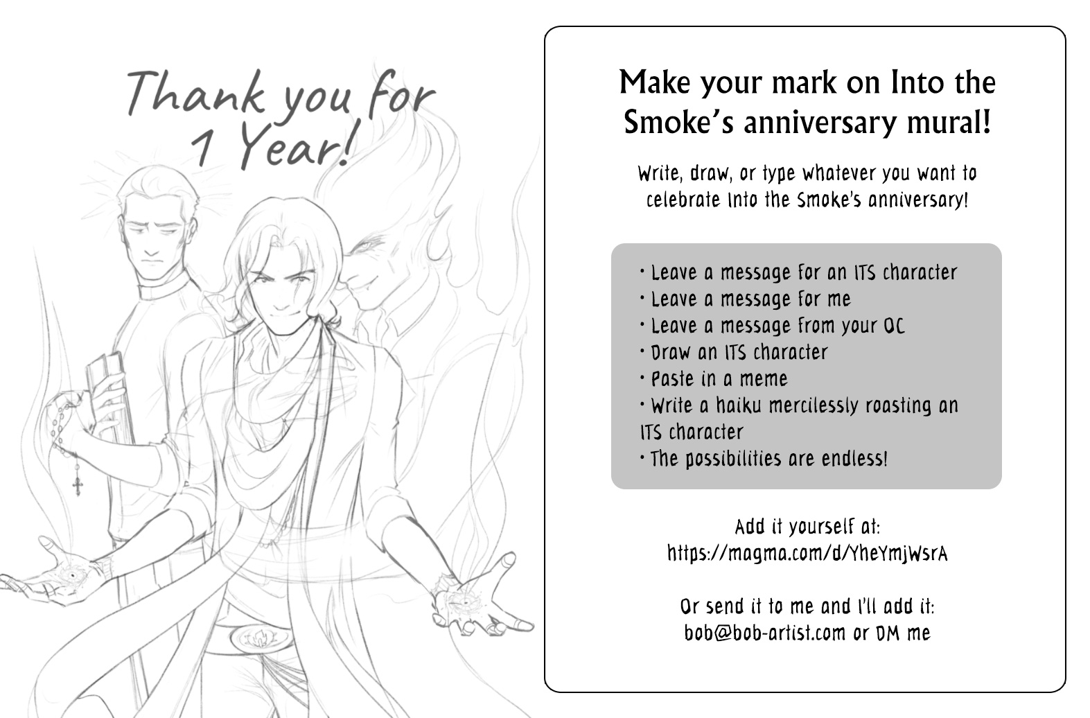 A promotional image for Into the Smoke's one-year anniversary. On the left side is a preview of a sketch of main characters Blaze, Judd, and Alastor, accompanied by the text, "Thank you for 1 year!" On the right are instructions that read:
Make your mark on Into the Smoke’s anniversary mural! Write, draw, or type whatever you want to celebrate Into the Smoke’s anniversary!
Leave a message for an ITS character.
Leave a message for me.
Leave a message from your OC.
Draw an ITS character.
Paste in a meme.
Write a haiku mercilessly roasting an ITS character.
The possibilities are endless!
Add it yourself at: https://magma.com/d/YheYmjWsrA
Or send it to me and I’ll add it: bob@bob-artist.com or DM me