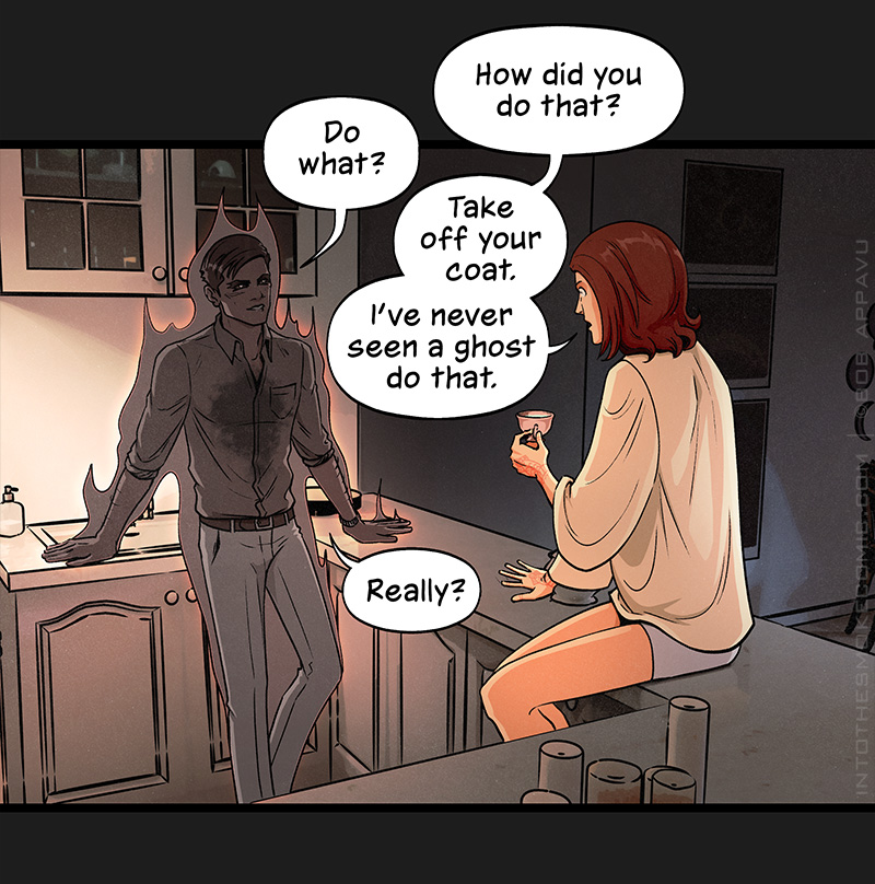 Looking up, Blaze is startled to see the smoky ghost leaning back against the adjacent counter, no longer wearing his trench coat. He now wears a dark button-down shirt with the sleeves rolled up to the elbows. The shirt bears the same large, inky splotch in the center as his coat, and he still wears his light-colored slacks. Blaze asks, “How did you do that?” The ghost replies, “Do what?” Blaze says, “Take off your coat. I’ve never seen a ghost do that.” The ghost replies, “Really?”