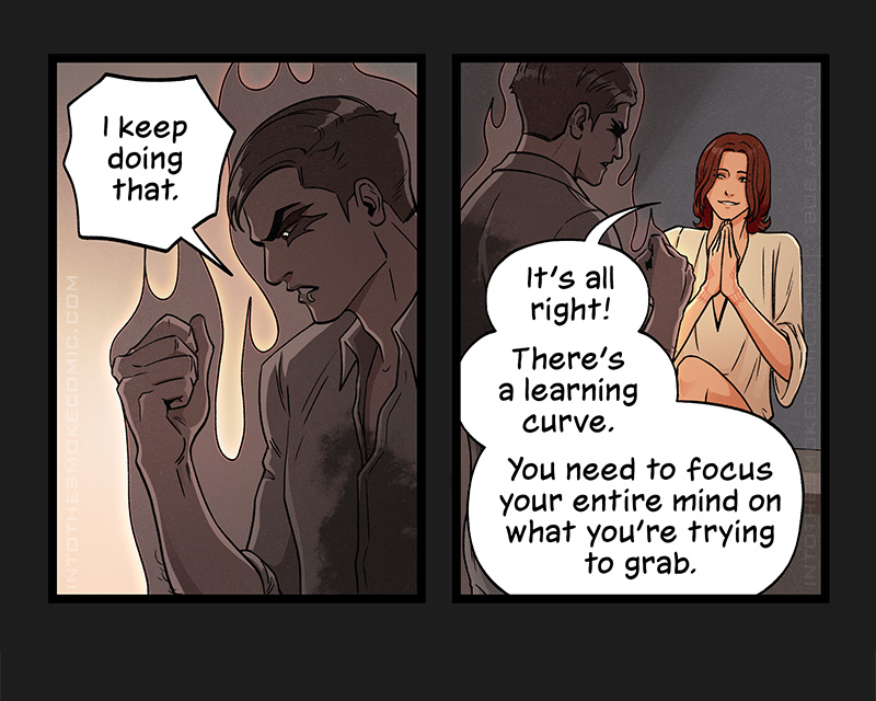 Staring angrily down at his clenched fist, the ghost says, “I keep doing that.”
Blaze claps his hands together with a reassuring smile and says, “It’s all right! There’s a learning curve. You need to focus your entire mind on what you’re trying to grab.”