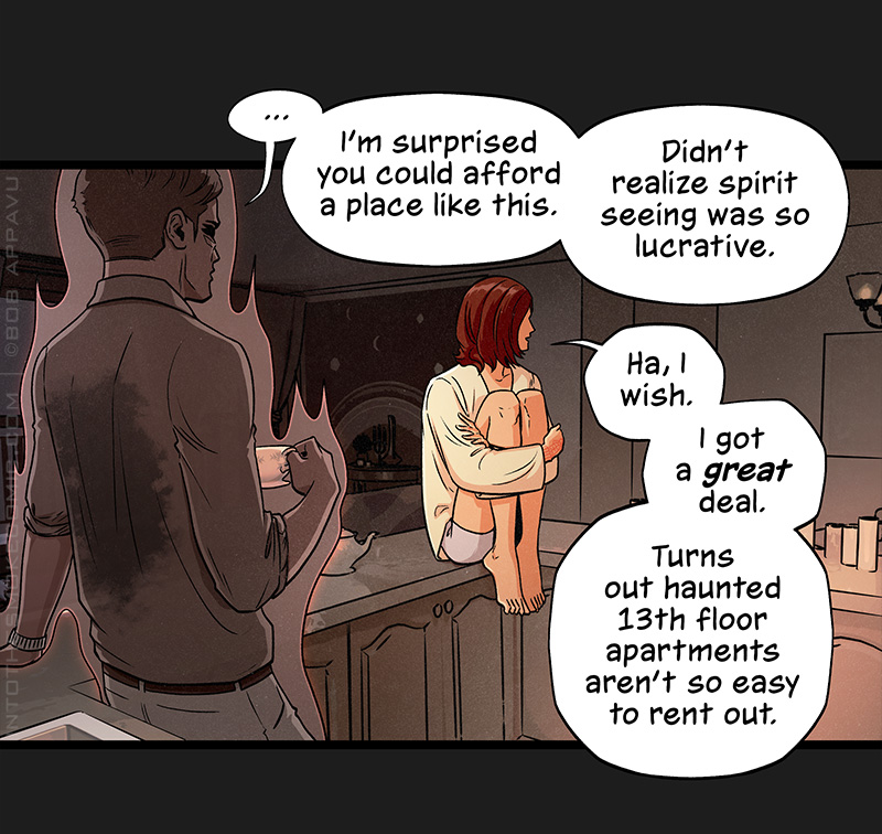 The ghost leans back against the counter, glancing across the room. He pauses, then says, “I’m surprised you could afford a place like this. Didn’t realize spirit seeing was so lucrative.” Blaze, perched on the edge of the counter with his knees drawn up to his chest, says, “Ha, I wish. I got a great deal. Turns out haunted 13th floor apartments aren’t so easy to rent out.”