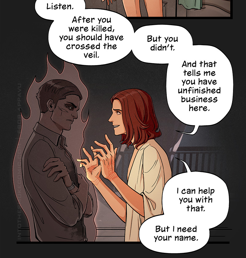 Blaze approaches the sullen ghost excitedly, holding up his hands as he says, “Listen. After you were killed, you should have crossed the veil. But you didn’t. And that tells me you have unfinished business here. I can help you with that. But I need your name.”