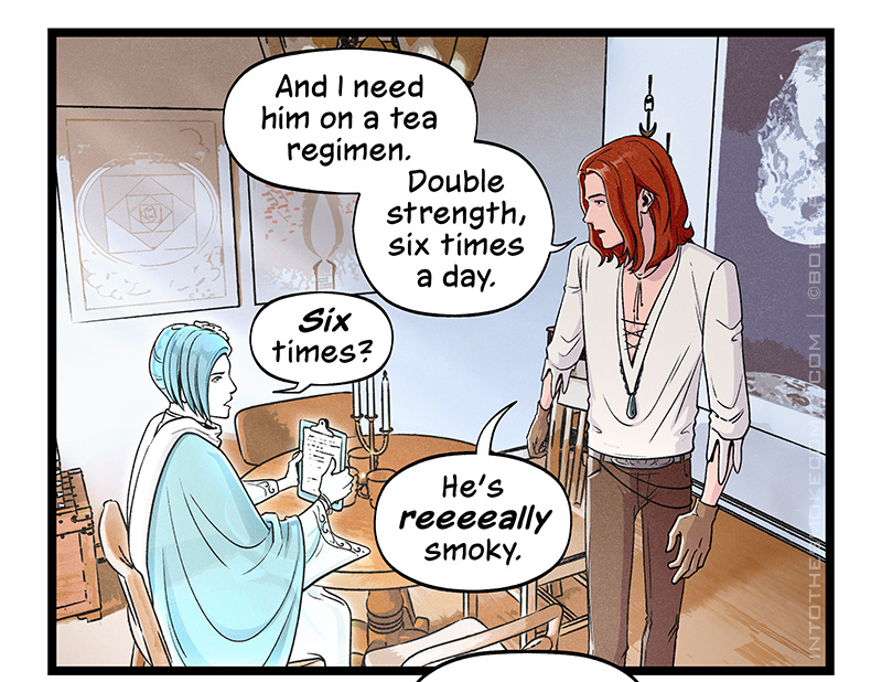 Blaze circles around the table on his way out of the room, his head turned back to Evie as he continues, “And I need him on a tea regimen. Double strength, six times a day.” Evie, looking startled, asks, “Six times?” Blaze replies, “He’s reeeally smoky.”