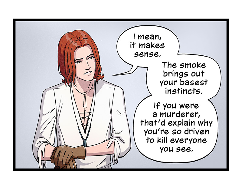 Blaze tilts his head in contemplation, his hands resting on his knee. He says, “I mean, it makes sense. The smoke brings out your basest instincts. If you were a murderer, that’d explain why you’re so driven to kill everyone you see.”