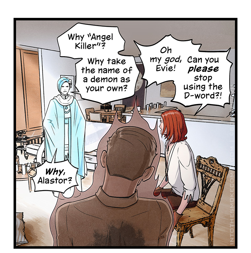 The view zooms out to show the three of them in the living room. Evie, her brows lowered and her hands on her hips, says, “Why Angel Killer”? Why take the name of a demon as your own?” Blaze turns in his seat and cries, “Oh my god, Evie! Can you please stop using the D-word?!” Evie presses, “Why, Alastor?”