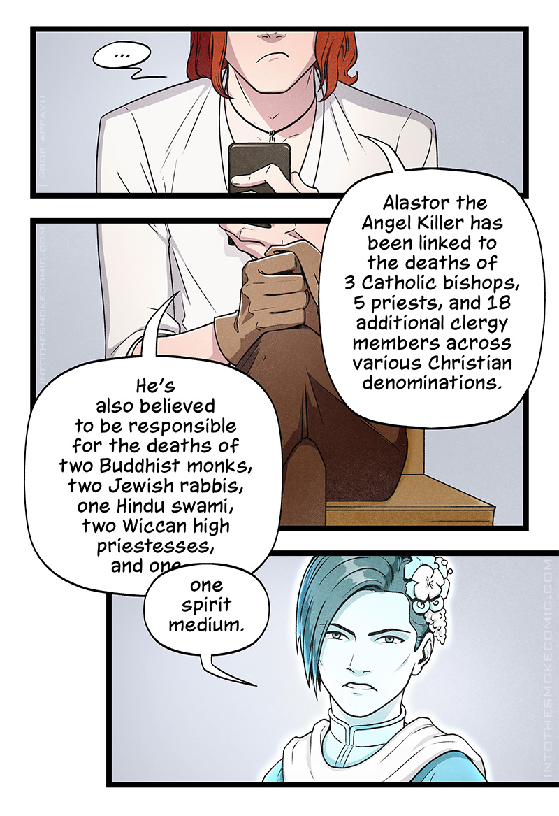 With a sullen frown, Blaze pauses as he looks down at his phone. With one glove on and one glove off, he reads from his phone, “Alastor the Angel Killer has been linked to the deaths of 3 Catholic bishops, 5 priests, and 18 additional clergy members across various Christian denominations. He’s also believed to be responsible for the deaths of two Buddhist monks, two Jewish rabbis, one Hindu swami, two Wiccan high priestesses, and one—“  Evie cuts him off. With a bitter frown, she says, “one spirit medium.”