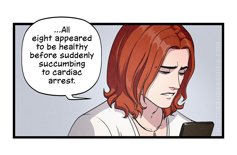 Blaze’s eyebrows furrow with concern as he finishes, “All eight appeared to be healthy before suddenly succumbing to cardiac arrest.”