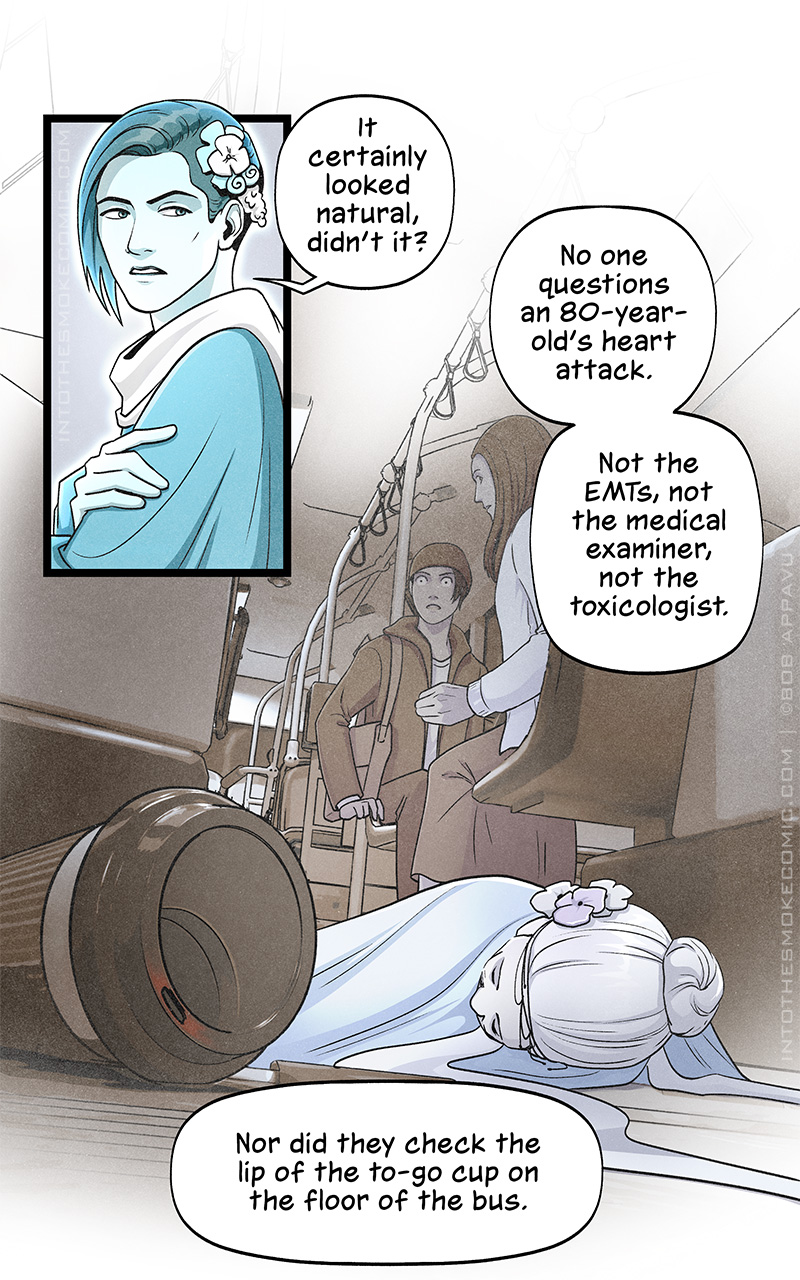 Evie folds her arms and says, “It certainly looked natural, didn’t it? No one questions an 80-year-old’s heart attack. Not the EMTs, not the medical examiner, not the toxicologist.” She recalls her death as an elderly woman, lying prone on the floor of a Chicago bus as two nearby passengers look down with shock. On the floor beside her is a paper coffee cup, the opening in the plastic lid highlighted red. In present time, she says, “Nor did they check the lip of the to-go cup on the floor of the bus.”
