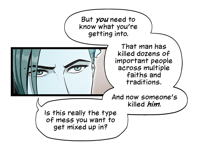 Her eyes narrow, and she says, “But you need to know what you’re getting into. That man has killed dozens of important people across multiple faiths and traditions. And now someone’s killed him. Is this really the type of mess you want to get mixed up in?”