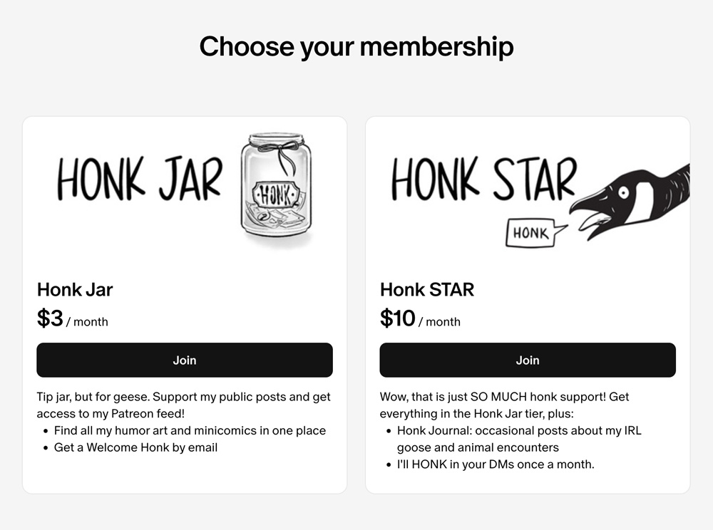 Screenshot from Planet Honk's Patreon membership tiers page. Two tiers are shown, Honk Jar and Honk Star. The Honk Jar Tier shows a jar with money in it, labeled "Honk." Text reads: Honk Jar, $3/month. Tip jar, but for geese. Support my public posts and get access to my Patron feed! Find all my humor art and minicomics in one place. Get a Welcome Honk by email." The Honk Star tier shows a honking goose. Text reads: "Honk STAR, $10 / month. Wow, that is just SO MUCH honk support! Get everything in the Honk Jar tier, plus: Honk Journal: occasional posts about my IRL goose and animal encounters. I'II HONK in your DMs once a month."