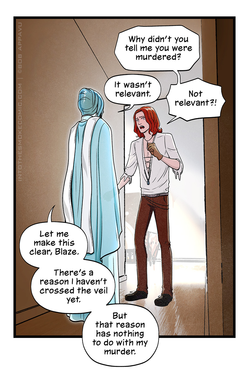 In the hallway around the corner from the living room, Blaze confronts Evie, looking upset. “Why didn’t you tell me you were murdered?” he asks. Evie replies, “It wasn’t relevant,” and Blaze cries, “Not relevant?!” Evie says, “Let me make this clear, Blaze. There’s a reason I haven’t crossed the veil yet. But that reason has nothing to do with my murder.”