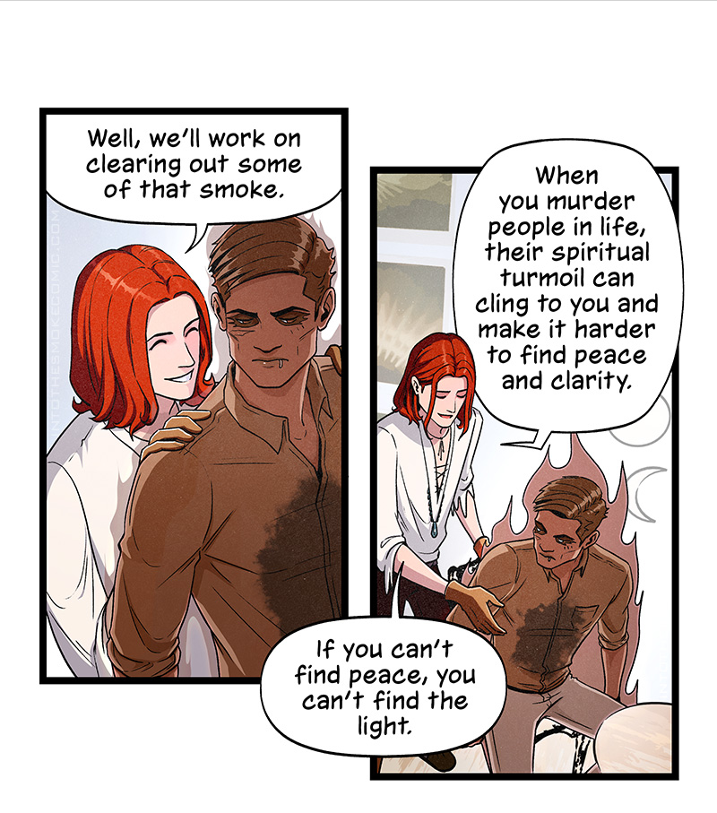 With a cheery grin, Blaze stands behind Alastor. As he guides him forward by the shoulders, he says, “Well, we’ll work on clearing out some of that smoke.”

Blaze seats Alastor in one of the chairs at the meeting table. He says, “When you murder people in life, their spiritual turmoil can cling to you and make it harder to find peace and clarity. If you can’t find peace, you can’t find the light.”