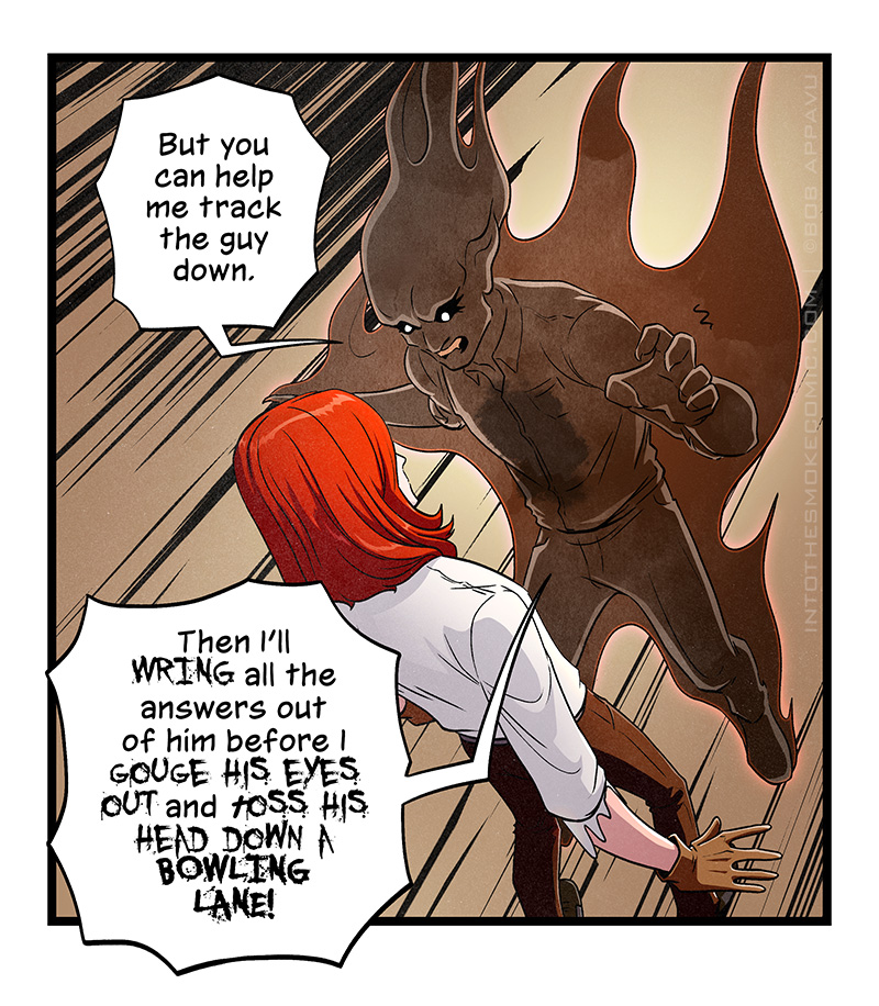 Alastor descends on a startled Blaze, smoke billowing from him as he bares his teeth. He says, “But you can help me track the guy down.” His voice starts breaking up into smoke-speak as he yells, “Then I’ll WRING all the answers out of him before I GOUGE HIS EYES OUT and TOSS HIS HEAD DOWN A BOWLING LANE!”