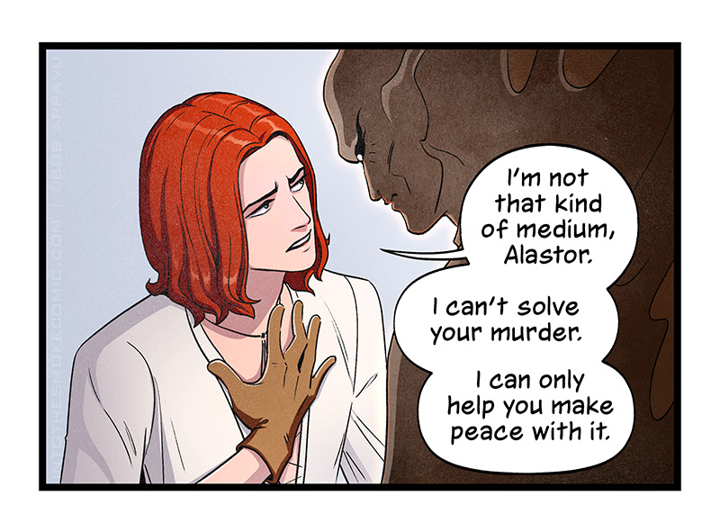 Blaze looks earnestly into Alastor’s eyes. Holding a hand to his heart, he says, “I’m not that kind of medium, Alastor. I can’t solve your murder. I can only help you make peace with it.”