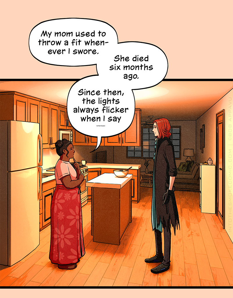 Later, inside the house, Blaze stands in the kitchen listening to a short, plump, dark-skinned woman wearing a floral wraparound skirt and her black hair done up in two buns. The woman says, “My mom used to throw a fit whenever I swore. She died six months ago. Since then, the lights always flicker when I say…” The final word is too quiet for Blaze to hear.