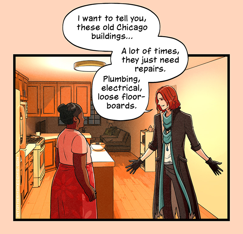 With a gesture toward the room around them, Blaze continues, “I want to tell you, these old Chicago buildings… A lot of times, they just need repairs. Plumbing, electrical, loose floorboards.”