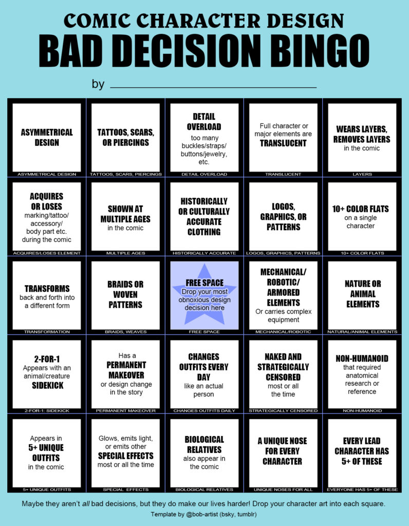 A bingo card labeled "comic character design bad decision bingo," including common difficult comic character designs like "asymmetrical design," "tattoos, scars, or piercings," "detail overload," "translucent," "wears layers, removes layers," "acquires or loses an element, "shown at multiple ages," "historically or culturally accurate clothing, ""logos graphics or patterns," "10+ color flats," "transforms," "braids or woven patterns," "free space," "mechanical/robotic elements," "nature or animal elements," "appears with a sidekick," "permanent makeover," "changes outfits every day," "naked and strategically censored," "non-humanoid," "5+ unique outfits," "special effects," "biological relatives," "unique nose for every character," and "every character has 5+ of these." Footer reads, "Maybe they aren't all bad decisions, but they do make our lives harder! Drop your character art into each square. Template by @bob-artist (bsky, tumblr)