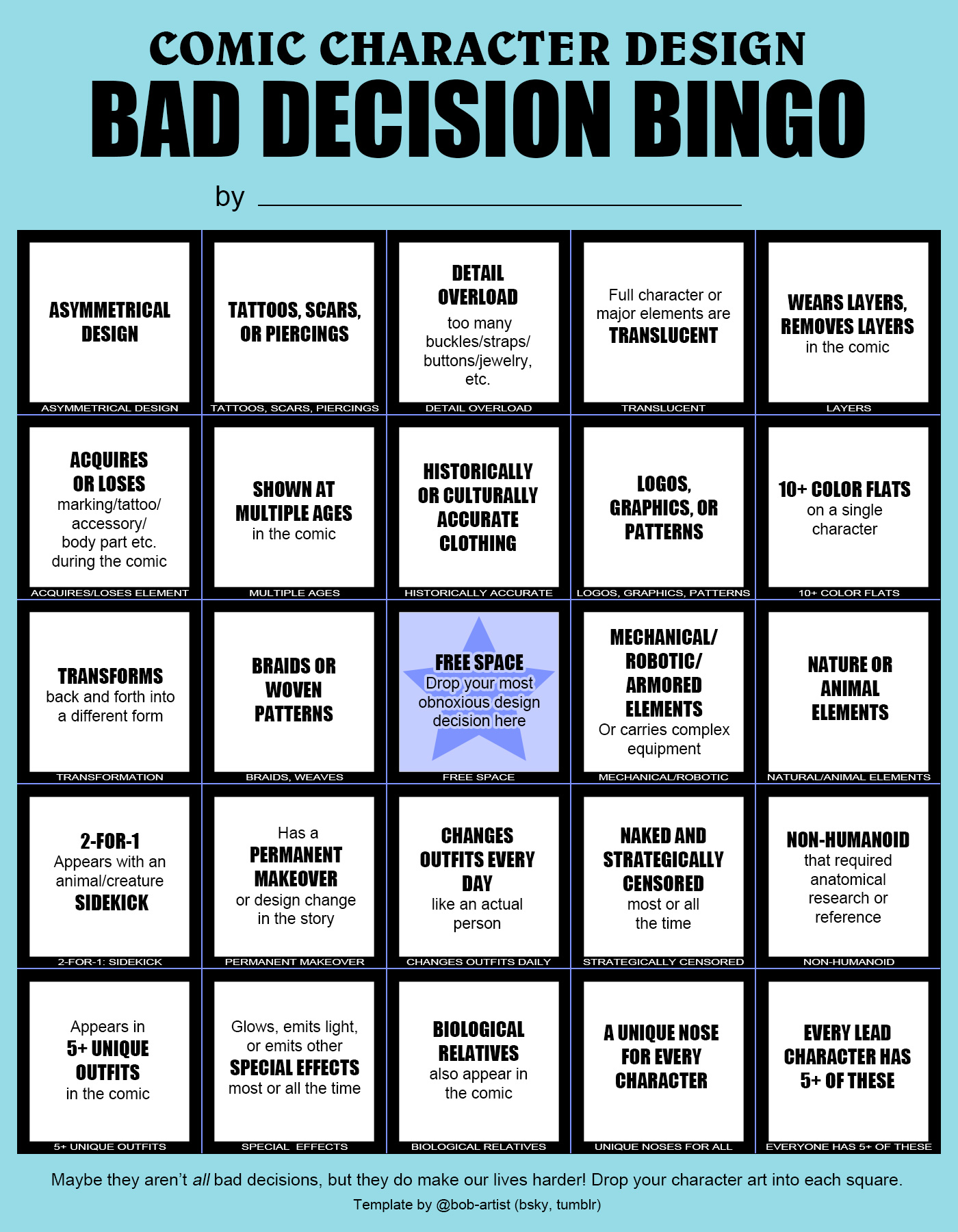 A bingo card labeled "comic character design bad decision bingo," including common difficult comic character designs like "asymmetrical design," "tattoos, scars, or piercings," "detail overload," "translucent," "wears layers, removes layers," "acquires or loses an element, "shown at multiple ages," "historically or culturally accurate clothing, ""logos graphics or patterns," "10+ color flats," "transforms," "braids or woven patterns," "free space," "mechanical/robotic elements," "nature or animal elements," "appears with a sidekick," "permanent makeover," "changes outfits every day," "naked and strategically censored," "non-humanoid," "5+ unique outfits," "special effects," "biological relatives," "unique nose for every character," and "every character has 5+ of these." Footer reads, "Maybe they aren't all bad decisions, but they do make our lives harder! Drop your character art into each square. Template by @bob-artist (bsky, tumblr)
