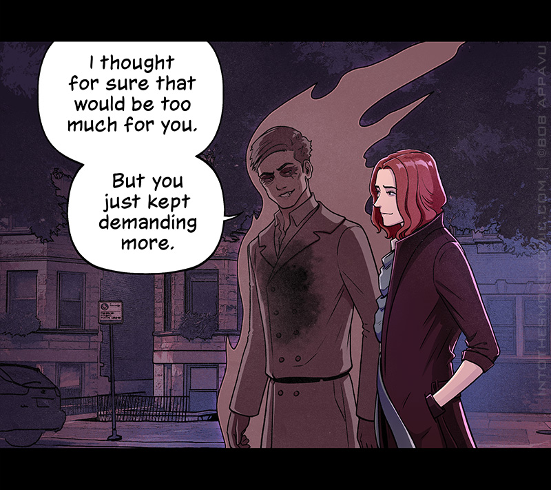 As they continue down the street of two-flats, Alastor says, “I thought for sure that would be too much for you. But you just kept demanding more.”